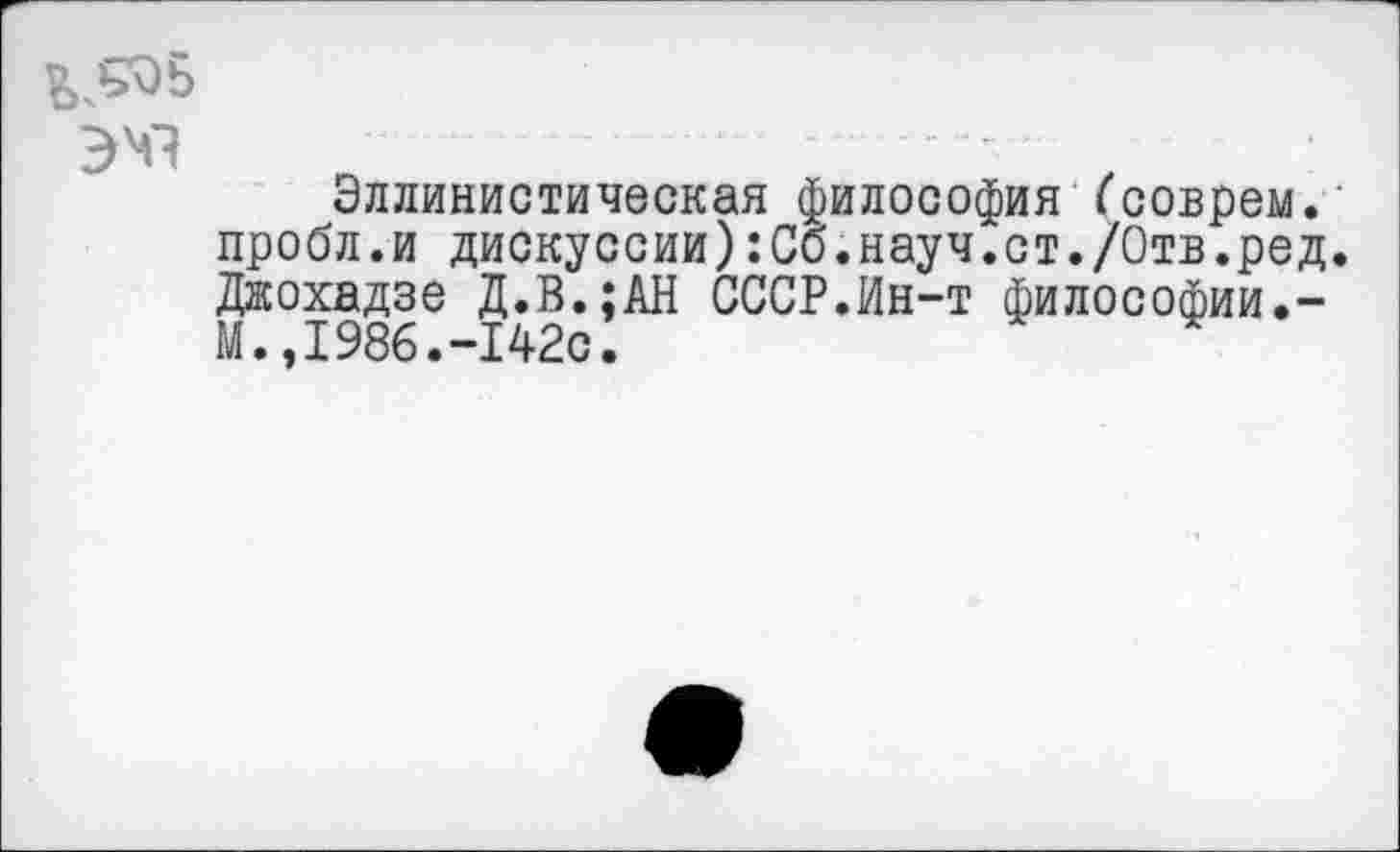 ﻿?>^Ь
ЭМ1
Эллинистическая философия ("соврем. ’ пробл.и дискуссии):Сб.науч.ст./Отв.ред. Джохадзе Д.В.;АН СССР.Ин-т философии.-М.,1986.-142с.